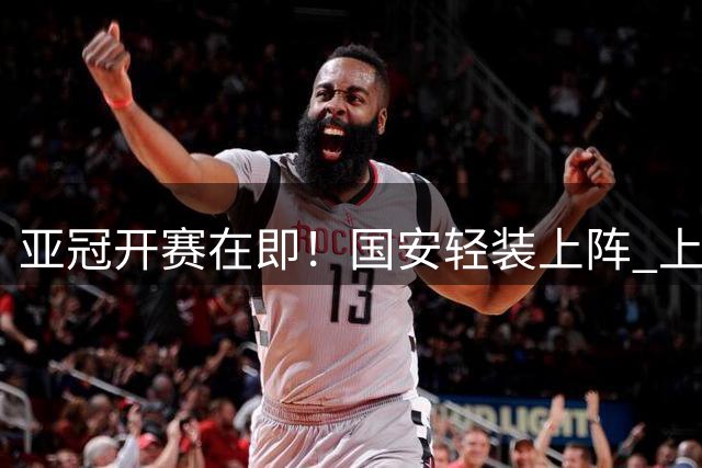 亚冠开赛在即！国安轻装上阵 上海双雄保级压力山大