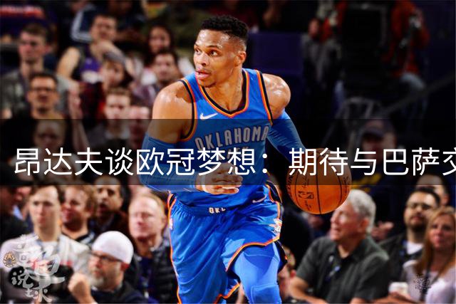 昂达夫谈欧冠梦想：期待与巴萨交锋，力挺斯图加特核心阵容