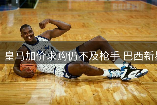 皇马加价求购仍不及枪手 巴西新星被银河战舰诚意打动